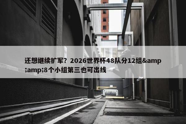 还想继续扩军？2026世界杯48队分12组&amp;8个小组第三也可出线