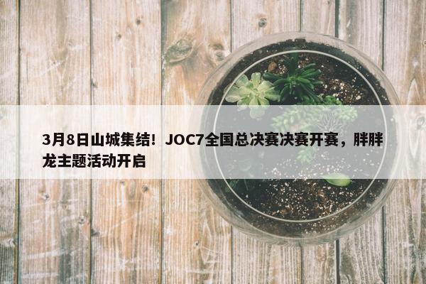 3月8日山城集结！JOC7全国总决赛决赛开赛，胖胖龙主题活动开启