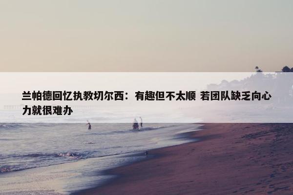 兰帕德回忆执教切尔西：有趣但不太顺 若团队缺乏向心力就很难办