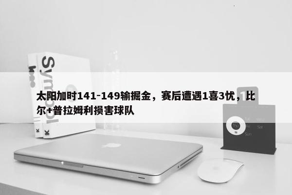 太阳加时141-149输掘金，赛后遭遇1喜3忧，比尔+普拉姆利损害球队