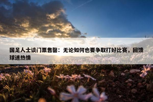 国足人士谈门票售罄：无论如何也要争取打好比赛，回馈球迷热情