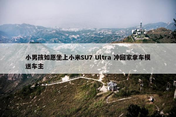 小男孩如愿坐上小米SU7 Ultra 冲回家拿车模送车主