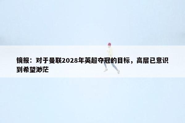 镜报：对于曼联2028年英超夺冠的目标，高层已意识到希望渺茫