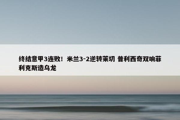 终结意甲3连败！米兰3-2逆转莱切 普利西奇双响菲利克斯造乌龙