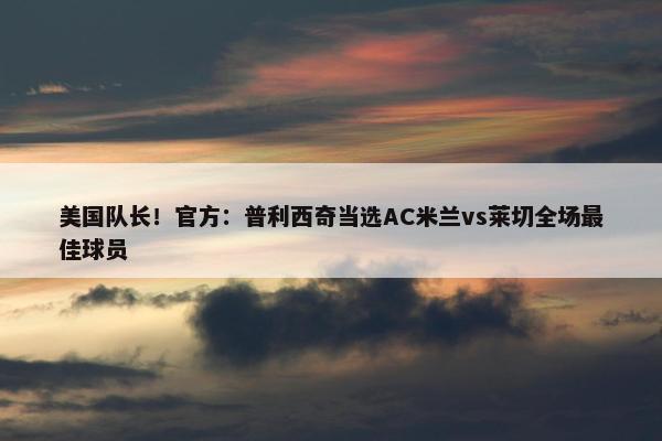 美国队长！官方：普利西奇当选AC米兰vs莱切全场最佳球员