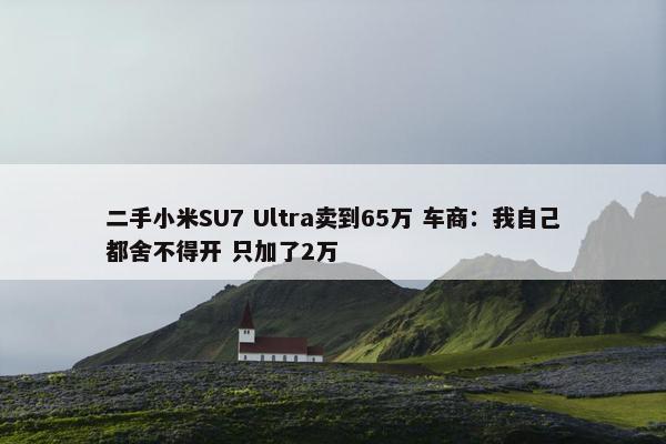 二手小米SU7 Ultra卖到65万 车商：我自己都舍不得开 只加了2万