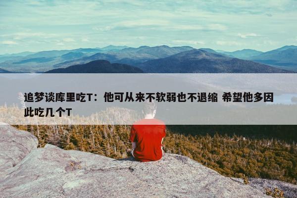 追梦谈库里吃T：他可从来不软弱也不退缩 希望他多因此吃几个T