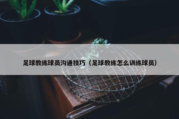 足球教练球员沟通技巧（足球教练怎么训练球员）