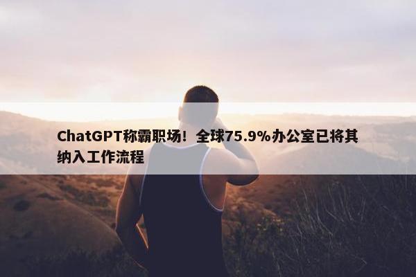 ChatGPT称霸职场！全球75.9%办公室已将其纳入工作流程