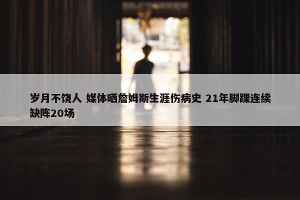 岁月不饶人 媒体晒詹姆斯生涯伤病史 21年脚踝连续缺阵20场