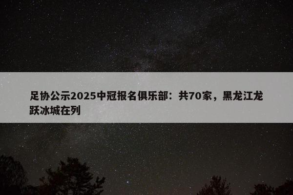 足协公示2025中冠报名俱乐部：共70家，黑龙江龙跃冰城在列