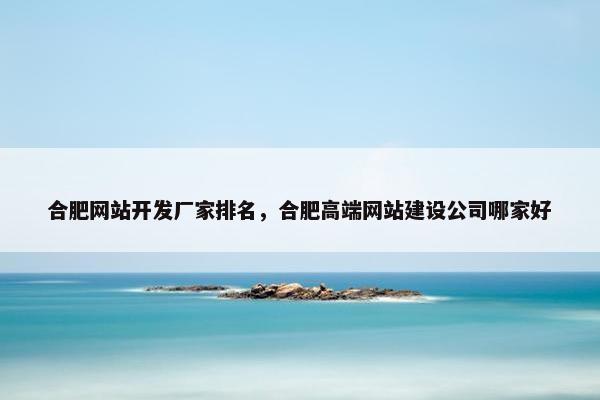 合肥网站开发厂家排名，合肥高端网站建设公司哪家好