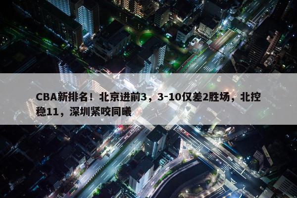 CBA新排名！北京进前3，3-10仅差2胜场，北控稳11，深圳紧咬同曦