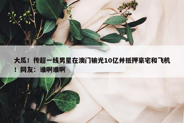 大瓜！传超一线男星在澳门输光10亿并抵押豪宅和飞机！网友：谁啊谁啊