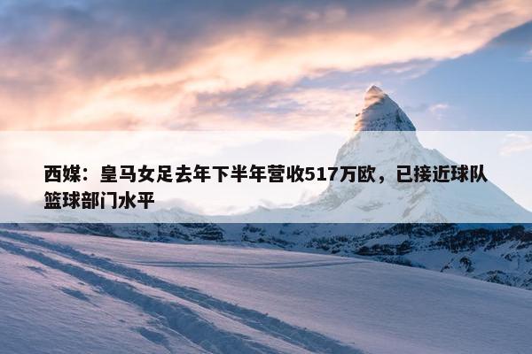 西媒：皇马女足去年下半年营收517万欧，已接近球队篮球部门水平