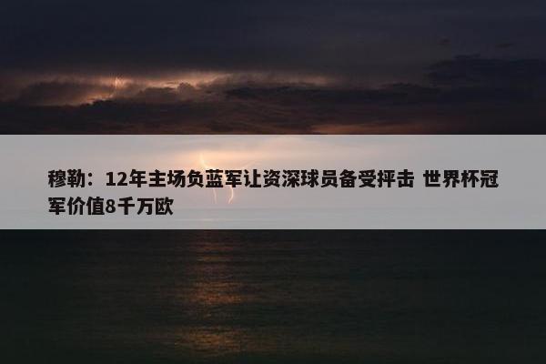 穆勒：12年主场负蓝军让资深球员备受抨击 世界杯冠军价值8千万欧