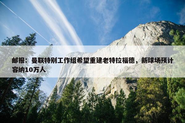 邮报：曼联特别工作组希望重建老特拉福德，新球场预计容纳10万人