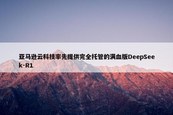 亚马逊云科技率先提供完全托管的满血版DeepSeek-R1