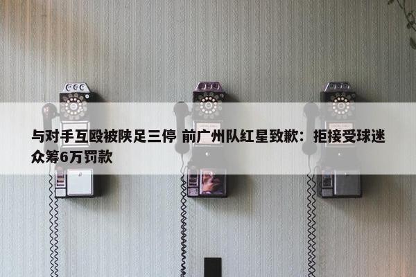 与对手互殴被陕足三停 前广州队红星致歉：拒接受球迷众筹6万罚款