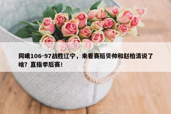 同曦106-97战胜辽宁，来看赛后贝帅和赵柏清说了啥？直指季后赛！