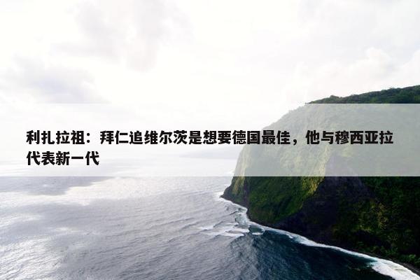 利扎拉祖：拜仁追维尔茨是想要德国最佳，他与穆西亚拉代表新一代