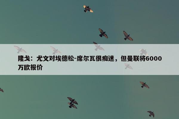 隆戈：尤文对埃德松-席尔瓦很痴迷，但曼联将6000万欧报价