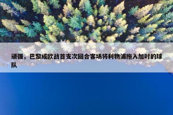 顽强，巴黎成欧战首支次回合客场将利物浦拖入加时的球队