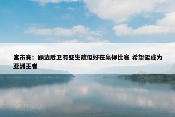 宫市亮：踢边后卫有些生疏但好在赢得比赛 希望能成为亚洲王者