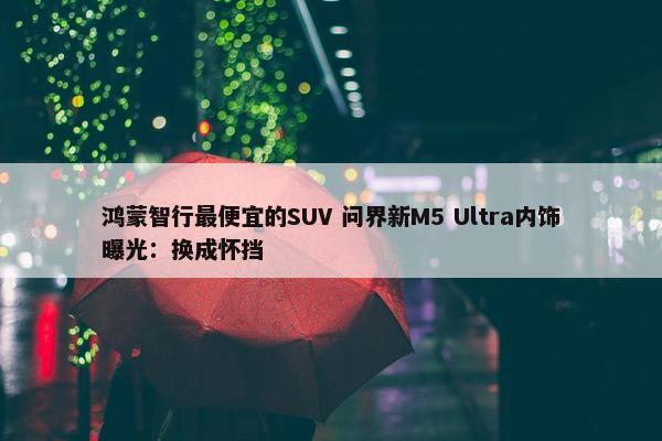 鸿蒙智行最便宜的SUV 问界新M5 Ultra内饰曝光：换成怀挡