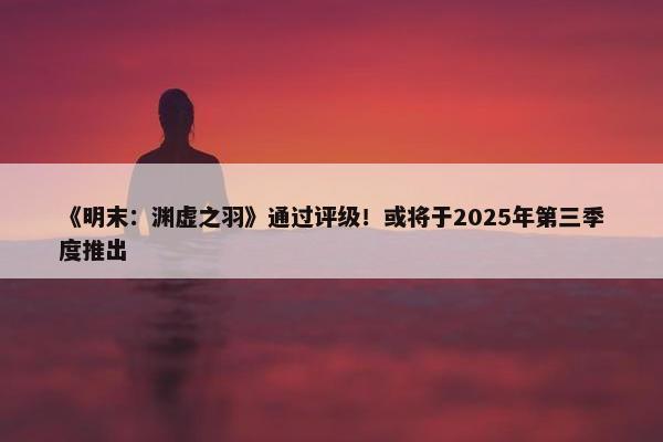 《明末：渊虚之羽》通过评级！或将于2025年第三季度推出