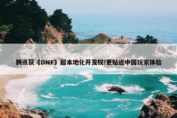 腾讯获《DNF》超本地化开发权!更贴近中国玩家体验