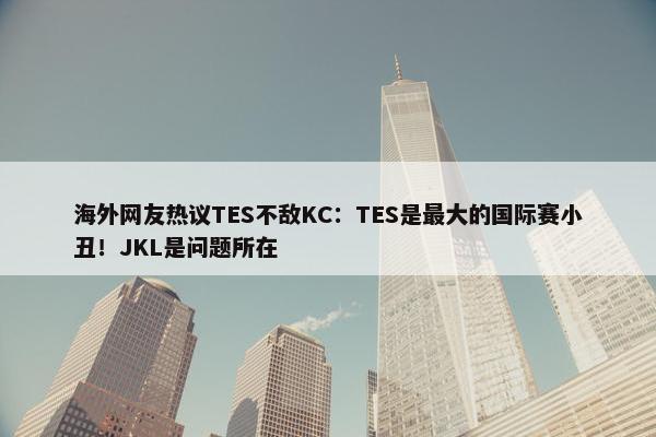 海外网友热议TES不敌KC：TES是最大的国际赛小丑！JKL是问题所在