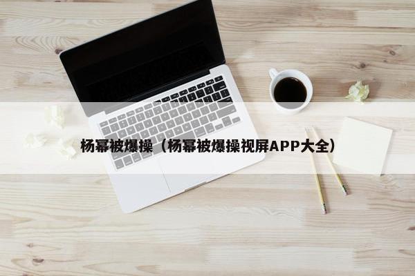 杨幂被爆操（杨幂被爆操视屏APP大全）