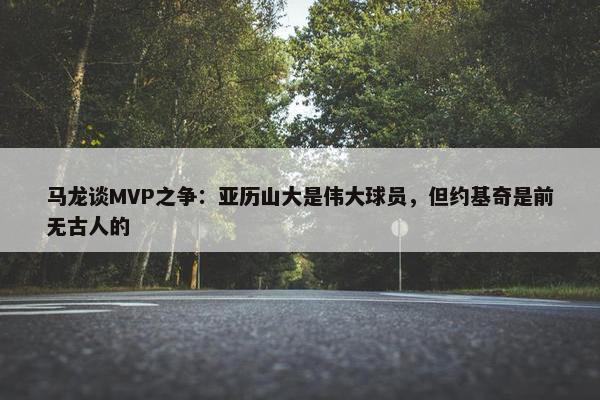 马龙谈MVP之争：亚历山大是伟大球员，但约基奇是前无古人的