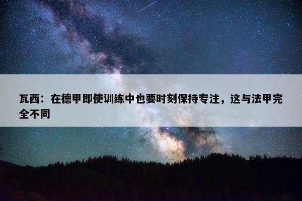 瓦西：在德甲即使训练中也要时刻保持专注，这与法甲完全不同