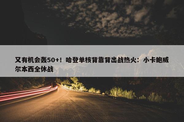 又有机会轰50+！哈登单核背靠背出战热火：小卡鲍威尔本西全休战