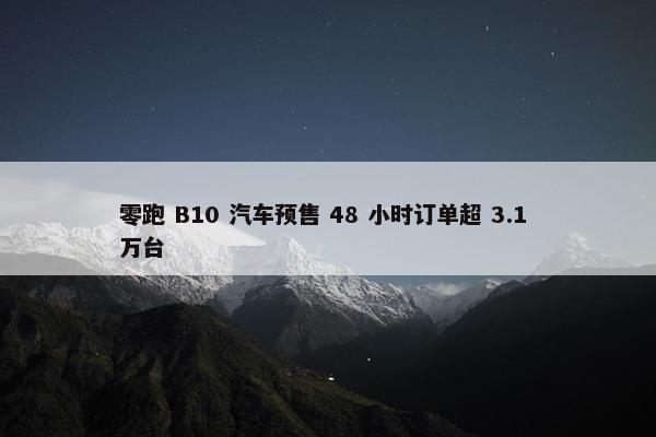 零跑 B10 汽车预售 48 小时订单超 3.1 万台