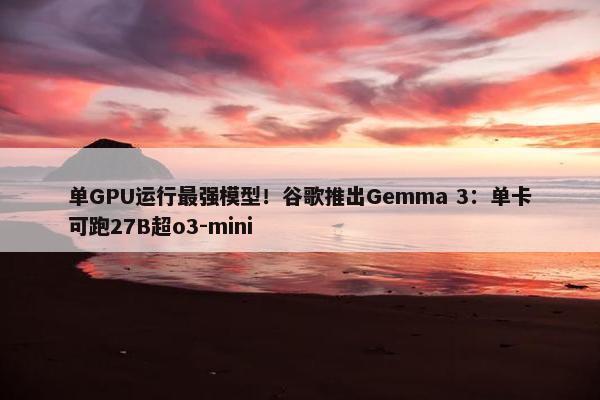 单GPU运行最强模型！谷歌推出Gemma 3：单卡可跑27B超o3-mini