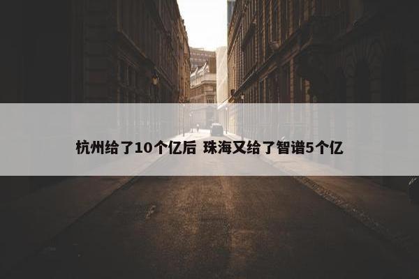 杭州给了10个亿后 珠海又给了智谱5个亿