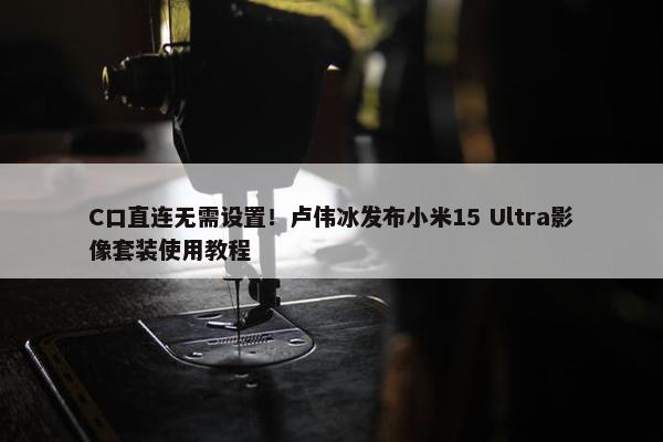 C口直连无需设置！卢伟冰发布小米15 Ultra影像套装使用教程