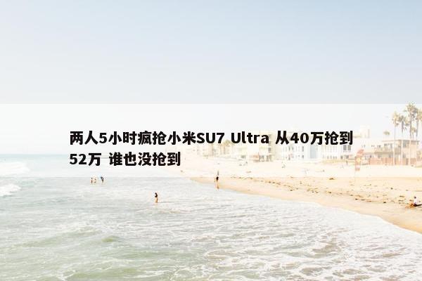 两人5小时疯抢小米SU7 Ultra 从40万抢到52万 谁也没抢到