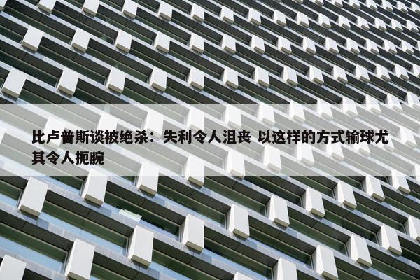 比卢普斯谈被绝杀：失利令人沮丧 以这样的方式输球尤其令人扼腕