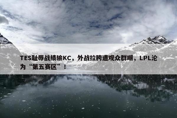 TES耻辱战绩输KC，外战拉胯遭观众群嘲，LPL沦为“第五赛区”！