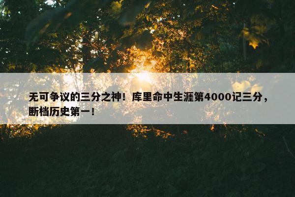 无可争议的三分之神！库里命中生涯第4000记三分，断档历史第一！