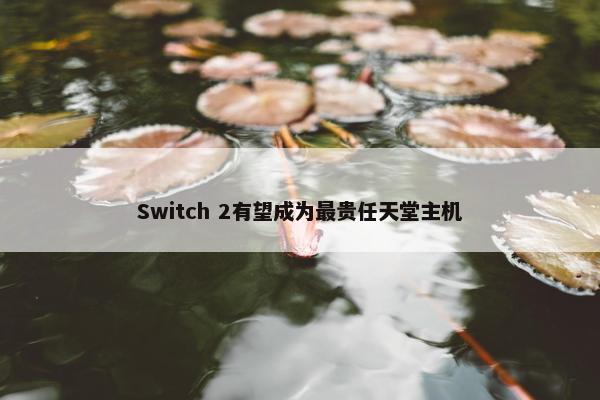 Switch 2有望成为最贵任天堂主机