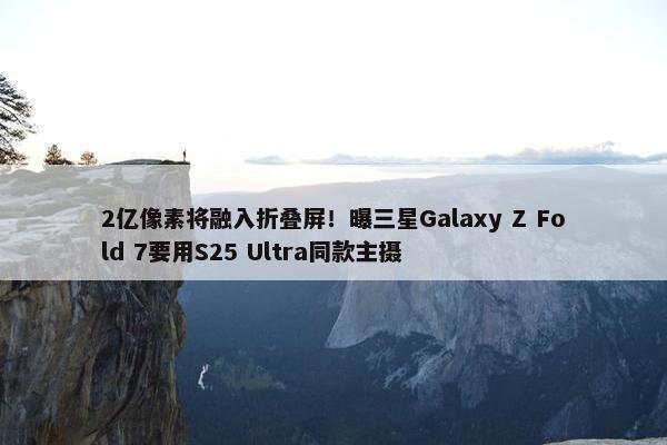 2亿像素将融入折叠屏！曝三星Galaxy Z Fold 7要用S25 Ultra同款主摄