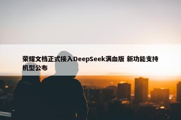 荣耀文档正式接入DeepSeek满血版 新功能支持机型公布