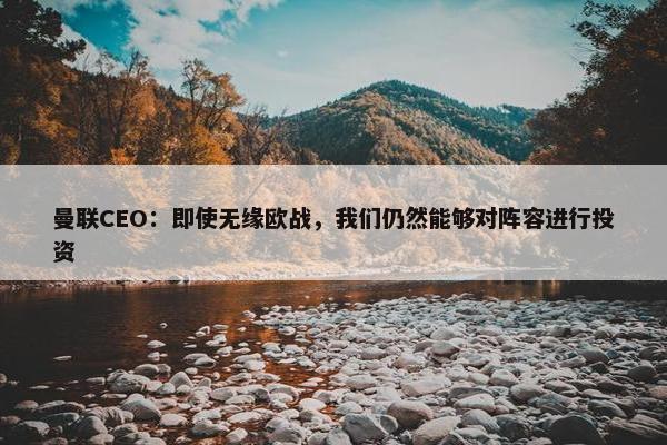 曼联CEO：即使无缘欧战，我们仍然能够对阵容进行投资