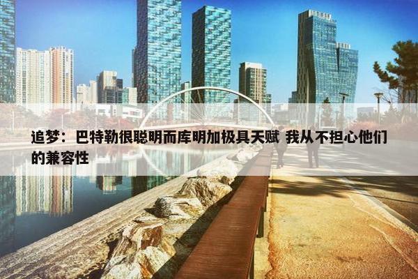 追梦：巴特勒很聪明而库明加极具天赋 我从不担心他们的兼容性