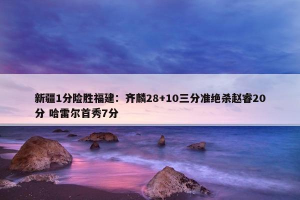 新疆1分险胜福建：齐麟28+10三分准绝杀赵睿20分 哈雷尔首秀7分